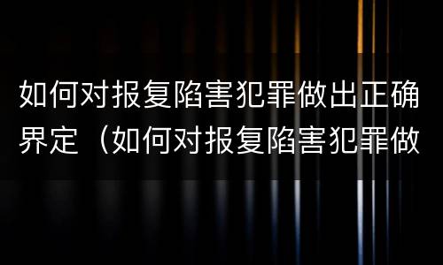 如何对报复陷害犯罪做出正确界定（如何对报复陷害犯罪做出正确界定处理）