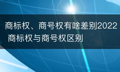 商标权、商号权有啥差别2022 商标权与商号权区别