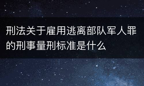 刑法关于雇用逃离部队军人罪的刑事量刑标准是什么