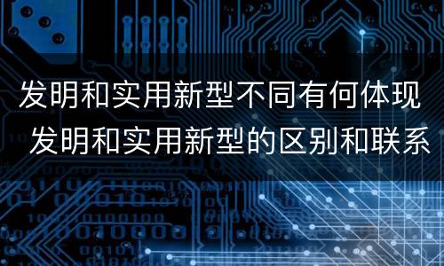 发明和实用新型不同有何体现 发明和实用新型的区别和联系有什么