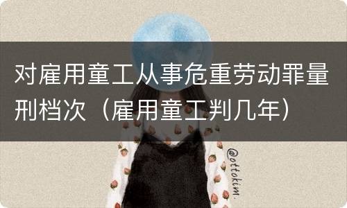 对雇用童工从事危重劳动罪量刑档次（雇用童工判几年）
