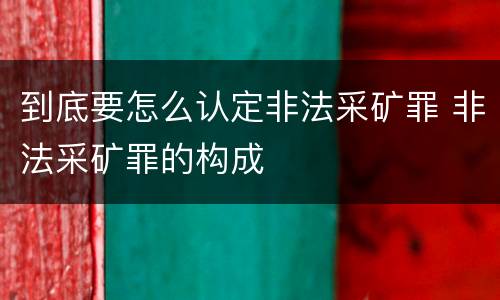 到底要怎么认定非法采矿罪 非法采矿罪的构成