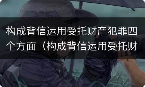 构成背信运用受托财产犯罪四个方面（构成背信运用受托财产罪的立案标准是）