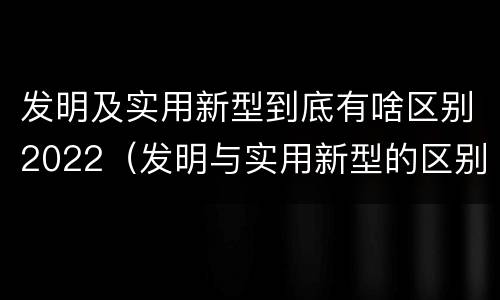 发明及实用新型到底有啥区别2022（发明与实用新型的区别有哪些）