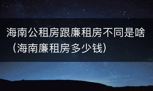 海南公租房跟廉租房不同是啥（海南廉租房多少钱）