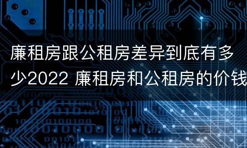 廉租房跟公租房差异到底有多少2022 廉租房和公租房的价钱