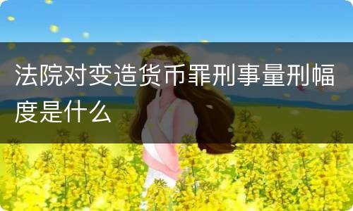 法院对变造货币罪刑事量刑幅度是什么