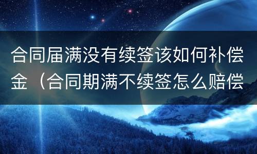 合同届满没有续签该如何补偿金（合同期满不续签怎么赔偿）