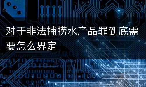 对于非法捕捞水产品罪到底需要怎么界定