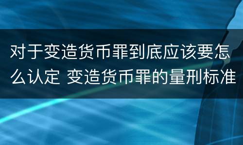 对于变造货币罪到底应该要怎么认定 变造货币罪的量刑标准