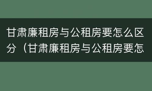 甘肃廉租房与公租房要怎么区分（甘肃廉租房与公租房要怎么区分呢）