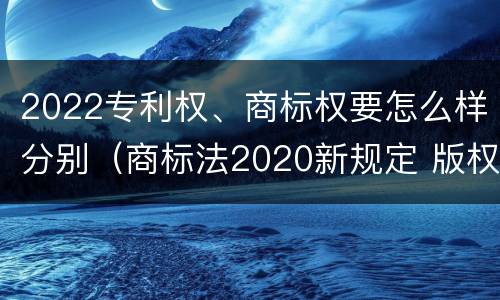 2022专利权、商标权要怎么样分别（商标法2020新规定 版权）