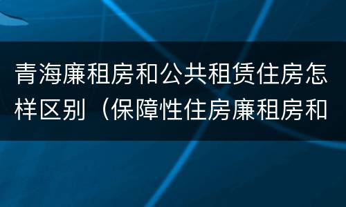 青海廉租房和公共租赁住房怎样区别（保障性住房廉租房和公租房区别）