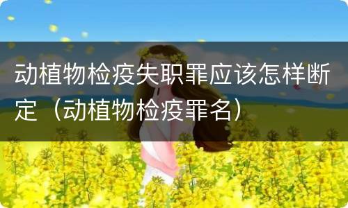 动植物检疫失职罪应该怎样断定（动植物检疫罪名）