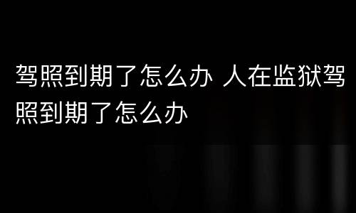 驾照到期了怎么办 人在监狱驾照到期了怎么办