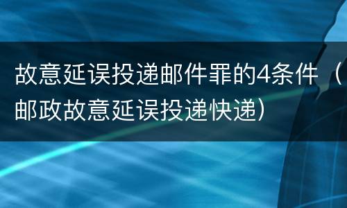 故意延误投递邮件罪的4条件（邮政故意延误投递快递）