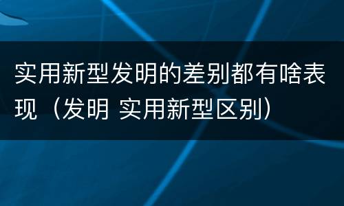 实用新型发明的差别都有啥表现（发明 实用新型区别）