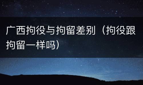 广西拘役与拘留差别（拘役跟拘留一样吗）