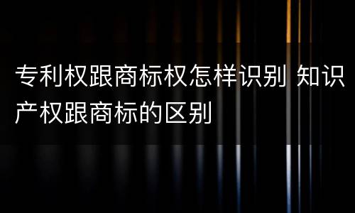 专利权跟商标权怎样识别 知识产权跟商标的区别