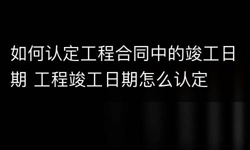 如何认定工程合同中的竣工日期 工程竣工日期怎么认定