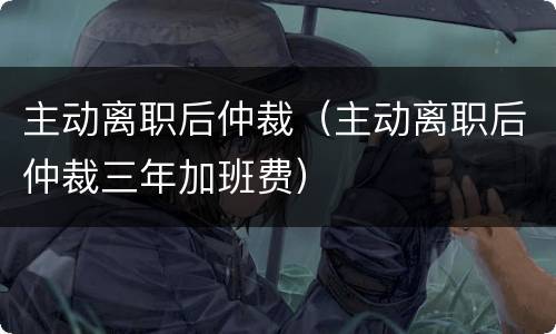 主动离职后仲裁（主动离职后仲裁三年加班费）