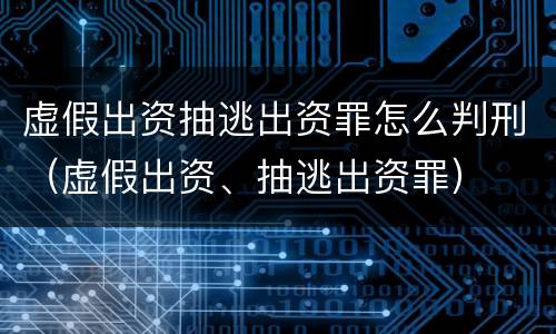 虚假出资抽逃出资罪怎么判刑（虚假出资、抽逃出资罪）