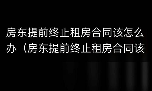 房东提前终止租房合同该怎么办（房东提前终止租房合同该怎么办手续）