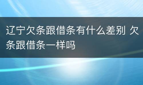 辽宁欠条跟借条有什么差别 欠条跟借条一样吗