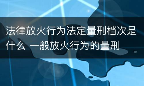 法律放火行为法定量刑档次是什么 一般放火行为的量刑