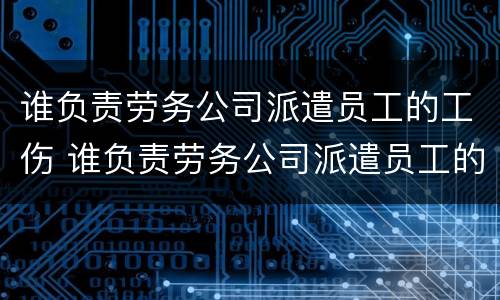 谁负责劳务公司派遣员工的工伤 谁负责劳务公司派遣员工的工伤认定