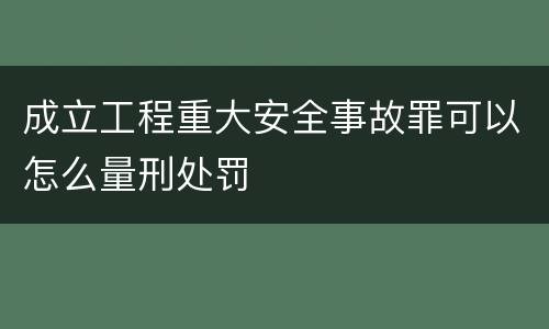成立工程重大安全事故罪可以怎么量刑处罚