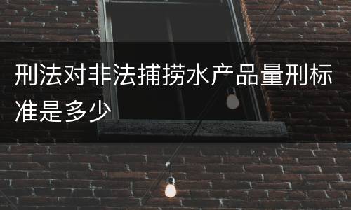 刑法对非法捕捞水产品量刑标准是多少