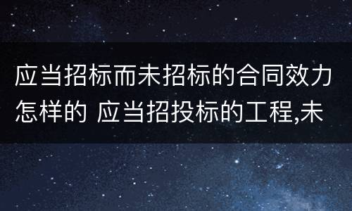 应当招标而未招标的合同效力怎样的 应当招投标的工程,未经招投标合同有效吗