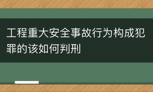 工程重大安全事故行为构成犯罪的该如何判刑