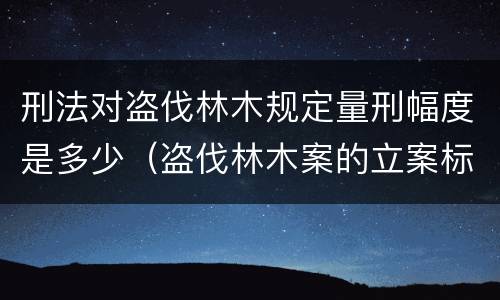 刑法对盗伐林木规定量刑幅度是多少（盗伐林木案的立案标准及定罪与量刑）