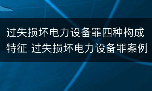 过失损坏电力设备罪四种构成特征 过失损坏电力设备罪案例