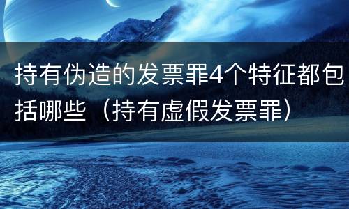 持有伪造的发票罪4个特征都包括哪些（持有虚假发票罪）