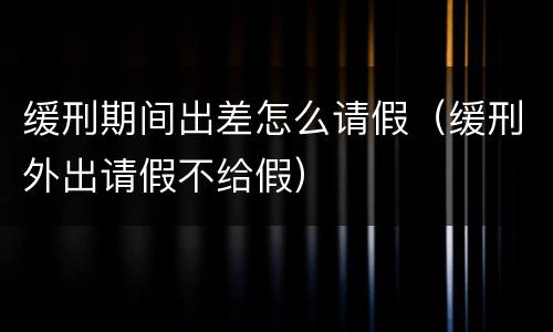 缓刑期间出差怎么请假（缓刑外出请假不给假）