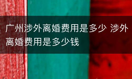 广州涉外离婚费用是多少 涉外离婚费用是多少钱