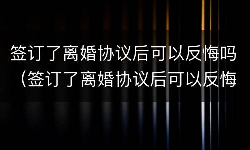 签订了离婚协议后可以反悔吗（签订了离婚协议后可以反悔吗知乎）