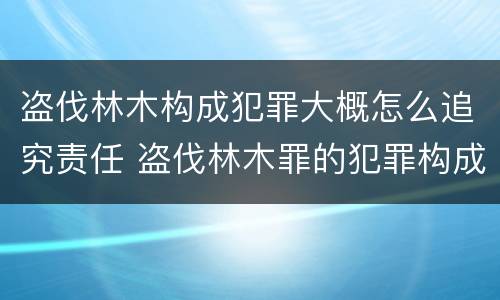 盗伐林木构成犯罪大概怎么追究责任 盗伐林木罪的犯罪构成
