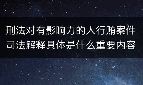 刑法对有影响力的人行贿案件司法解释具体是什么重要内容