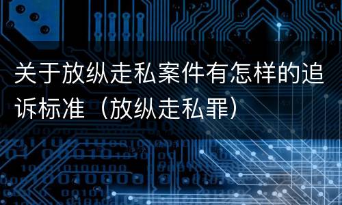 关于放纵走私案件有怎样的追诉标准（放纵走私罪）
