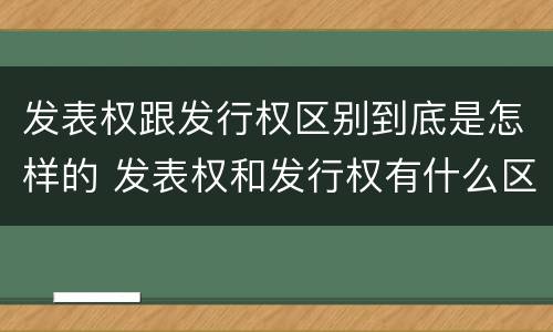 发表权跟发行权区别到底是怎样的 发表权和发行权有什么区别