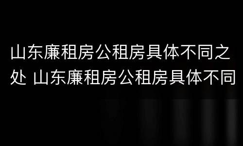 山东廉租房公租房具体不同之处 山东廉租房公租房具体不同之处有哪些