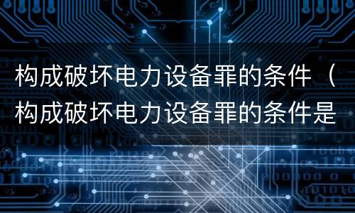 构成破坏电力设备罪的条件（构成破坏电力设备罪的条件是什么）