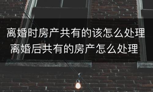 离婚时房产共有的该怎么处理 离婚后共有的房产怎么处理