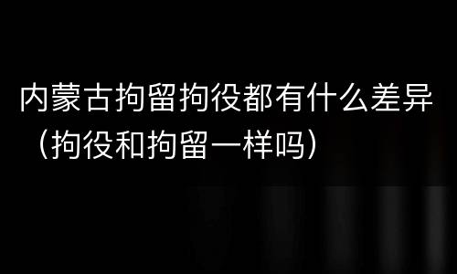 内蒙古拘留拘役都有什么差异（拘役和拘留一样吗）