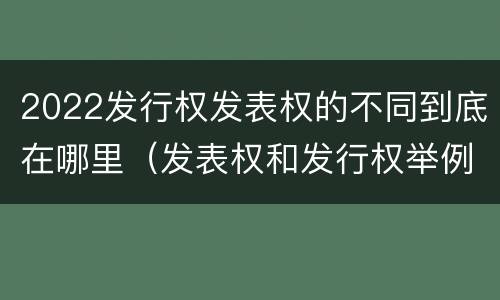 2022发行权发表权的不同到底在哪里（发表权和发行权举例）