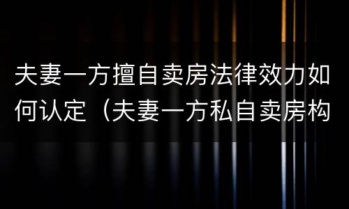夫妻一方擅自卖房法律效力如何认定（夫妻一方私自卖房构成犯罪）